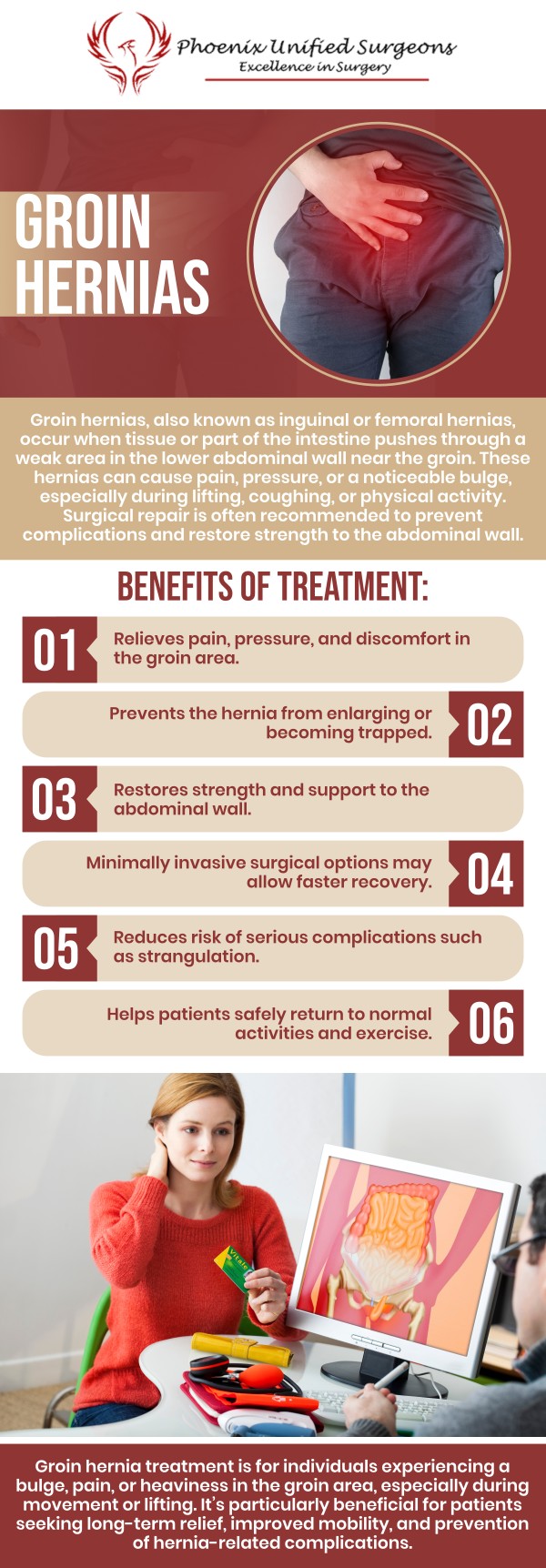 Groin hernia treatment focuses on repairing the weakened area and relieving symptoms such as swelling, pressure, or discomfort in the groin. At Phoenix Unified Surgeons, our board-certified surgeons provide personalized surgical evaluation and advanced hernia repair options, including minimally invasive and robotic techniques when appropriate. For more information, contact us or request an appointment online. We are conveniently located at 20333 N 19th Avenue, Ste 230 Phoenix, AZ 85027.